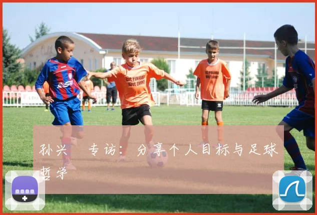 孙兴慜专访:分享个人目标与足球哲学