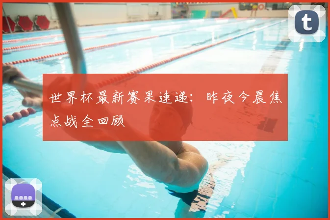 世界杯最新赛果速递：昨夜今晨焦点战全回顾