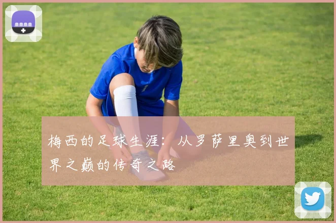 梅西的足球生涯：从罗萨里奥到世界之巅的传奇之路