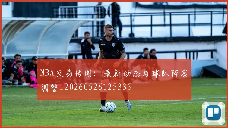 NBA交易传闻：最新动态与球队阵容调整_20260526125335