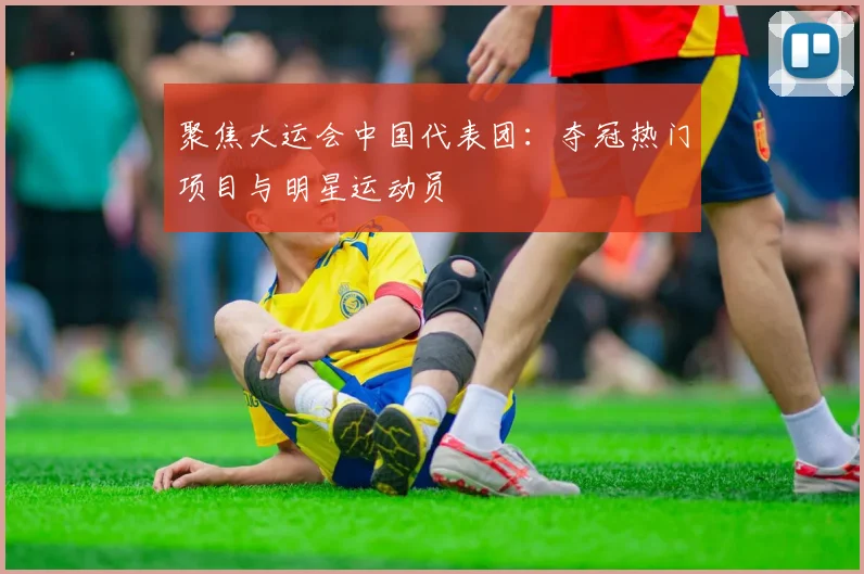 聚焦大运会中国代表团:夺冠热门项目与明星运动员