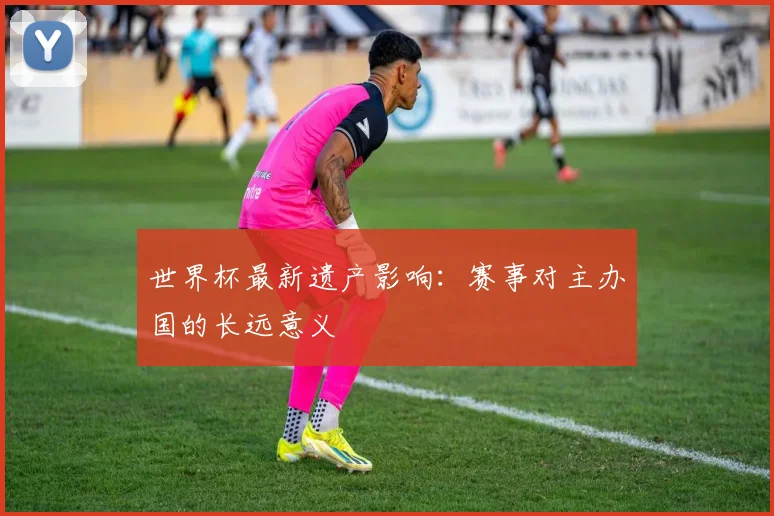 世界杯最新遗产影响:赛事对主办国的长远意义