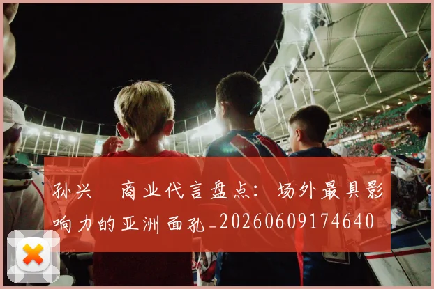孙兴慜商业代言盘点:场外最具影响力的亚洲面孔_20260609174640